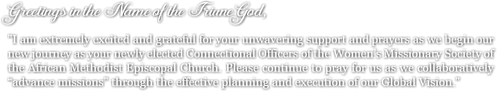 Greetings in the Name of the Triune God, "I am extremely excited and grateful for your unwavering support and prayers as we begin our new journey as your newly elected Connectional Officers of the Women’s Missionary Society of the African Methodist Episcopal Church. Please continue to pray for us as we collaboratively “advance missions” through the effective planning and execution of our Global Vision."