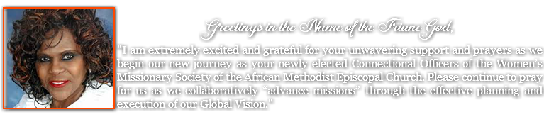  ﷯ Greetings in the Name of the Triune God, "I am extremely excited and grateful for your unwavering support and prayers as we begin our new journey as your newly elected Connectional Officers of the Women’s Missionary Society of the African Methodist Episcopal Church. Please continue to pray for us as we collaboratively “advance missions” through the effective planning and execution of our Global Vision."