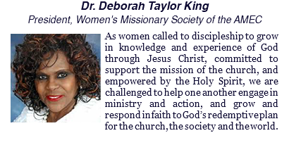 Dr. Deborah Taylor King President, Women's Missionary Society of the AMEC ﷯As women called to discipleship to grow in knowledge and experience of God through Jesus Christ, committed to support the mission of the church, and empowered by the Holy Spirit, we are challenged to help one another engage in ministry and action, and grow and respond in faith to God’s redemptive plan for the church, the society and the world.