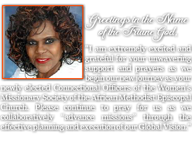  ﷯ Greetings in the Name of the Triune God, "I am extremely excited and grateful for your unwavering support and prayers as we begin our new journey as your newly elected Connectional Officers of the Women’s Missionary Society of the African Methodist Episcopal Church. Please continue to pray for us as we collaboratively “advance missions” through the effective planning and execution of our Global Vision."