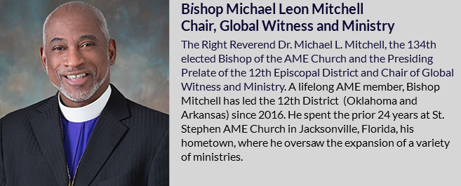 ﷯Bishop Michael Leon Mitchell Chair, Global Witness and Ministry The Right Reverend Dr. Michael L. Mitchell, the 134th elected Bishop of the AME Church and the Presiding Prelate of the 12th Episcopal District and Chair of Global Witness and Ministry. A lifelong AME member, Bishop Mitchell has led the 12th District (Oklahoma and Arkansas) since 2016. He spent the prior 24 years at St. Stephen AME Church in Jacksonville, Florida, his hometown, where he oversaw the expansion of a variety of ministries.