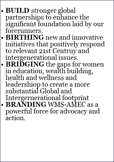  BUILD stronger global partnerships to enhance the significant foundation laid by our forerunners. BIRTHING new and innovative initiatives that positively respond to relevant 21st Centruy and intergenerational issues. BRIDGING the gaps for women in education, wealth building, health and wellness and leadershiop to create a more substantial Global and Intergernerational footprint BRANDING WMS-AMEC as a powerful force for advocacy and action.