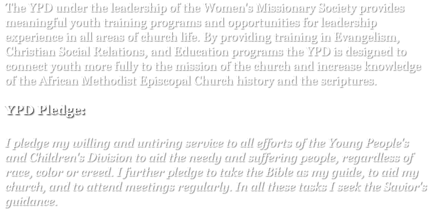 The YPD under the leadership of the Women's Missionary Society provides meaningful youth training programs and opportunities for leadership experience in all areas of church life. By providing training in Evangelism, Christian Social Relations, and Education programs the YPD is designed to connect youth more fully to the mission of the church and increase knowledge of the African Methodist Episcopal Church history and the scriptures. ﷯ I pledge my willing and untiring service to all efforts of the Young People's and Children's Division to aid the needy and suffering people, regardless of race, color or creed. I further pledge to take the Bible as my guide, to aid my church, and to attend meetings regularly. In all these tasks I seek the Savior's guidance.